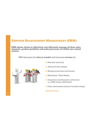 PARTNER RELATIONSHIP MANAGEMENT (PRM)
PRM allows clients to effectively and efficiently manage all their sales
channels, product portfolios and order processes all within one central
system.
PRM decreases the time to market and increases revenue by:
! 

Real-time reporting

! 

Advanced data analysis

! 

Manage promotions and bonuses

! 

Multi-Brand / Multi-Market

! 

Integration into Enterprise architecture
(i.e. CRM, Oracle, SAP, Siebel)

! 

Fully customizable solution & modular design

And much more….
9

 