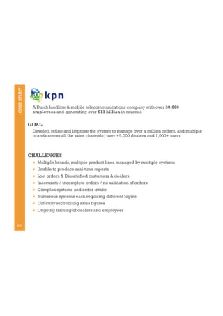 CASE STUDY

A Dutch landline & mobile telecommunications company with over 30,000
employees and generating over €13 billion in revenue

GOAL
Develop, refine and improve the system to manage over a million orders, and multiple
brands across all the sales channels; over +5,000 dealers and 1,000+ users

CHALLENGES
! 
! 

Unable to produce real-time reports

! 

Lost orders & Dissatisfied customers & dealers

! 

Inaccurate / incomplete orders / no validation of orders

! 

Complex systems and order intake

! 

Numerous systems each requiring different logins

! 

Difficulty reconciling sales figures

! 

10

Multiple brands, multiple product lines managed by multiple systems

Ongoing training of dealers and employees

 