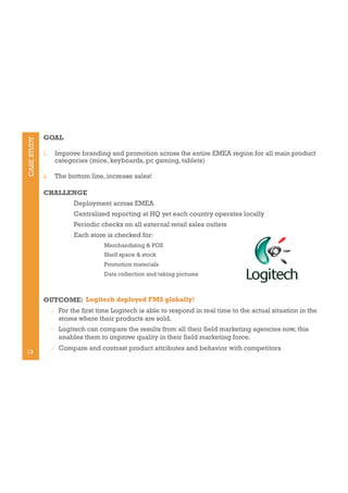 CASE STUDY

GOAL
1. 

Improve branding and promotion across the entire EMEA region for all main product
categories (mice, keyboards, pc gaming, tablets)

2. 

The bottom line, increase sales!

CHALLENGE
Deployment across EMEA
Centralized reporting at HQ yet each country operates locally
Periodic checks on all external retail sales outlets
Each store is checked for:
Merchandising & POS
Shelf space & stock
Promotion materials
Data collection and taking pictures

OUTCOME: Logitech deployed FMS globally!
" 

" 

13

For the first time Logitech is able to respond in real time to the actual situation in the
stores where their products are sold.
Logitech can compare the results from all their field marketing agencies now, this
enables them to improve quality in their field marketing force.

" 

Compare and contrast product attributes and behavior with competitors

 