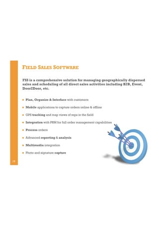 FIELD SALES SOFTWARE
FSS is a comprehensive solution for managing geographically dispersed
sales and scheduling of all direct sales activities including B2B, Event,
Door2Door, etc.
! 
! 

Mobile applications to capture orders online & offline

! 

GPS tracking and map views of reps in the field

! 

Integration with PRM for full order management capabilities

! 

Process orders

! 

Advanced reporting & analysis

! 

Multimedia integration

! 

15

Plan, Organize & Interface with customers

Photo and signature capture

 