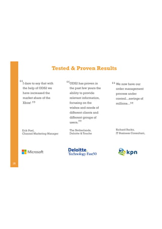 Tested & Proven Results

“I dare to say that with

“ODS2 has proven in

have increased the

ability to provide

process under

market share of the

relevant information,

control...savings of

Xbox!

focusing on the

millions...

the help of ODS2 we

”

the past few years the

wishes and needs of

“ We now have our
order management
”

different clients and
different groups of

”

users.
Erik Poel,
Channel Marketing Manager

18

The Netherlands,
Deloitte & Touche

Richard Backx,
IT Business Consultant,

 