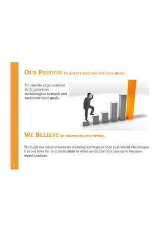 OUR PASSION TO ALWAYS KEEP YOU ONE-STEP AHEAD.
To provide organizations
with innovative
technologies to reach and
maximize their goals.

WE BELIEVE IN DELIVERING THE FUTURE.
Through our commitment we develop software to face real-world challenges.
It is our love for and dedication to what we do that enables us to become
world leaders.
2

 