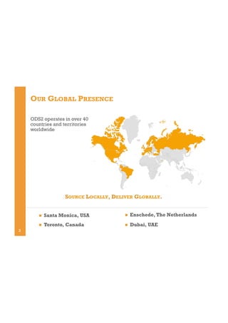 OUR GLOBAL PRESENCE
ODS2 operates in over 40
countries and territories
worldwide

SOURCE LOCALLY, DELIVER GLOBALLY.
! 

! 

Enschede, The Netherlands

! 

3

Santa Monica, USA
Toronto, Canada

! 

Dubai, UAE

 