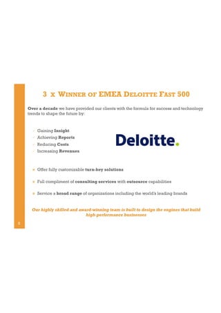 3

X

WINNER OF EMEA DELOITTE FAST 500

Over a decade we have provided our clients with the formula for success and technology
trends to shape the future by:

" 

Gaining Insight

" 

Achieving Reports

" 

Reducing Costs

" 

Increasing Revenues

! 

Offer fully customizable turn-key solutions

! 

Full compliment of consulting services with outsource capabilities

! 

Service a broad range of organizations including the world’s leading brands

Our highly skilled and award-winning team is built to design the engines that build
high-performance businesses
5

 