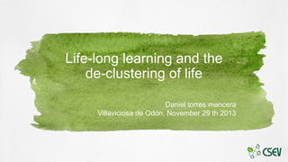 Life-long learning and the
de-clustering of life
Daniel torres mancera
Villaviciosa de Odón, November 29 th 2013

 