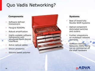 Quo Vadis Networking?

     Components                                                                            Systems

                                                                                       •   Best of breed fully
•    Software defined
                                                                                           flexible WDM Systems
     transceivers

•    Flexgrid ROADMs                                                                   •   Optical component
                                                                                           dominated switches
•    Robust amplification                                                                  and routers

•    Highly scalable software                                                          •   Further integrations
     frameworks with                                                                       on multilayer network
     structured North-bound                                                                elements
     interfaces
                                                                                       •   Software Defined
•    Active optical cables
                                                                                           Networks (SDN) being
•    Silicon photonics                                                                     run on commercial off
                                                                                           the shelf hardware
•    Silicone based polymer




38                              © 2013 ADVA Optical Networking. All rights reserved.
 