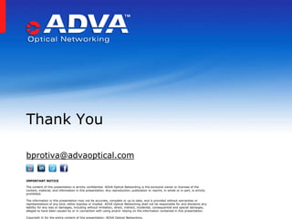 Thank You

bprotiva@advaoptical.com

IMPORTANT NOTICE

The content of this presentation is strictly confidential. ADVA Optical Networking is the exclusive owner or licensee of the
content, material, and information in this presentation. Any reproduction, publication or reprint, in whole or in part, is strictly
prohibited.

The information in this presentation may not be accurate, complete or up to date, and is provided without warranties or
representations of any kind, either express or implied. ADVA Optical Networking shall not be responsible for and disclaims any
liability for any loss or damages, including without limitation, direct, indirect, incidental, consequential and special damages,
alleged to have been caused by or in connection with using and/or relying on the information contained in this presentation.

Copyright © for the entire content of this presentation: ADVA Optical Networking.
 