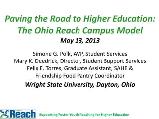 Paving the Road to Higher Education:
The Ohio Reach Campus Model
May 13, 2013
Simone G. Polk, AVP, Student Services
Mary K. Deedrick, Director, Student Support Services
Felix E. Torres, Graduate Assistant, SAHE &
Friendship Food Pantry Coordinator
Wright State University, Dayton, Ohio
Supporting Foster Youth Reaching for Higher Education
 