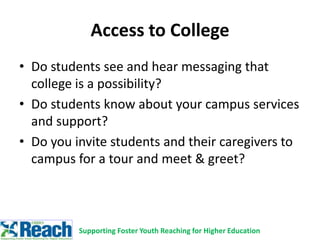 Access to College
• Do students see and hear messaging that
college is a possibility?
• Do students know about your campus services
and support?
• Do you invite students and their caregivers to
campus for a tour and meet & greet?
Supporting Foster Youth Reaching for Higher Education
 