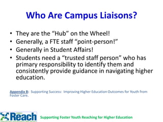 Who Are Campus Liaisons?
• They are the “Hub” on the Wheel!
• Generally, a FTE staff “point-person!”
• Generally in Student Affairs!
• Students need a “trusted staff person” who has
primary responsibility to identify them and
consistently provide guidance in navigating higher
education.
Appendix B: Supporting Success: Improving Higher Education Outcomes for Youth from
Foster Care.
Supporting Foster Youth Reaching for Higher Education
 
