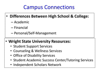 • Differences Between High School & College:
– Academic
– Financial
– Personal/Self-Management
Campus Connections
• Wright State University Resources:
• Student Support Services
• Counseling & Wellness Services
• Office of Disability Services
• Student Academic Success Center/Tutoring Services
• Independent Scholars Network
 