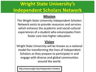 Wright State University’s
Independent Scholars Network
Mission
The Wright State University Independent Scholars
Network exists to provide resources and services
which enhance the academic and social-cultural
experiences of a student who emancipates from
foster care into higher education.
Vision
Wright State University will be known as a national
model for transforming the lives of Independent
Scholars as they prepare to participate in and
engage with diverse and global communities
around the world.
 