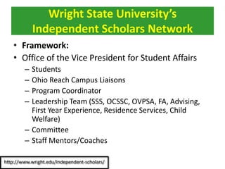 • Framework:
• Office of the Vice President for Student Affairs
– Students
– Ohio Reach Campus Liaisons
– Program Coordinator
– Leadership Team (SSS, OCSSC, OVPSA, FA, Advising,
First Year Experience, Residence Services, Child
Welfare)
– Committee
– Staff Mentors/Coaches
Wright State University’s
Independent Scholars Network
 