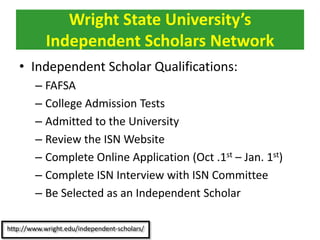 • Independent Scholar Qualifications:
– FAFSA
– College Admission Tests
– Admitted to the University
– Review the ISN Website
– Complete Online Application (Oct .1st – Jan. 1st)
– Complete ISN Interview with ISN Committee
– Be Selected as an Independent Scholar
Wright State University’s
Independent Scholars Network
 
