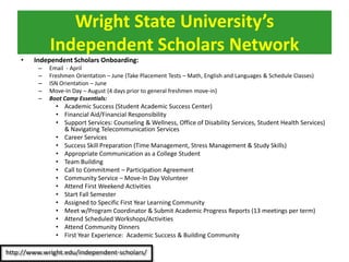 • Independent Scholars Onboarding:
– Email - April
– Freshmen Orientation – June (Take Placement Tests – Math, English and Languages & Schedule Classes)
– ISN Orientation – June
– Move-In Day – August (4 days prior to general freshmen move-in)
– Boot Camp Essentials:
• Academic Success (Student Academic Success Center)
• Financial Aid/Financial Responsibility
• Support Services: Counseling & Wellness, Office of Disability Services, Student Health Services)
& Navigating Telecommunication Services
• Career Services
• Success Skill Preparation (Time Management, Stress Management & Study Skills)
• Appropriate Communication as a College Student
• Team Building
• Call to Commitment – Participation Agreement
• Community Service – Move-In Day Volunteer
• Attend First Weekend Activities
• Start Fall Semester
• Assigned to Specific First Year Learning Community
• Meet w/Program Coordinator & Submit Academic Progress Reports (13 meetings per term)
• Attend Scheduled Workshops/Activities
• Attend Community Dinners
• First Year Experience: Academic Success & Building Community
Wright State University’s
Independent Scholars Network
 