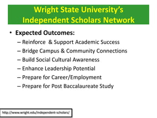 • Expected Outcomes:
– Reinforce & Support Academic Success
– Bridge Campus & Community Connections
– Build Social Cultural Awareness
– Enhance Leadership Potential
– Prepare for Career/Employment
– Prepare for Post Baccalaureate Study
Wright State University’s
Independent Scholars Network
 