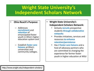 • Ohio Reach’s Purpose:
– Addresses
recruitment and
retention of
emancipated foster
youth in Ohio’s higher
education system and
– Establish foster care
liaisons at Ohio’s
universities and
community colleges.
Wright State University’s
Independent Scholars Network
• Wright State University’s
Independent Scholars Network:
• Actively recruits prospective
students through collaborative
networks
• Provides initiatives, services and
resources to enhance
retention/persistence
• Has 2 foster care liaisons and a
host of advocacy partners who
are committed to changing the
experience for former foster
youth in higher education at WSU
 