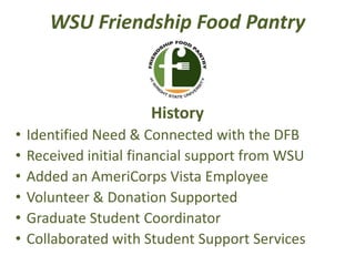 WSU Friendship Food Pantry
History
• Identified Need & Connected with the DFB
• Received initial financial support from WSU
• Added an AmeriCorps Vista Employee
• Volunteer & Donation Supported
• Graduate Student Coordinator
• Collaborated with Student Support Services
 