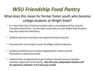WSU Friendship Food Pantry
What does this mean for former foster youth who become
college students at Wright State?
• It is more likely that a Freshman student who is unemployed will be using the
Friendship Food Pantry. Former foster youth who are now Wright State Students
may also utilize the Food Pantry.
• Students who have meal plans also experience food insecurity.
• Financial aid is not enough to cover all college students expenses.
• Students sometimes have trouble budgeting their money and find
themselves in need of essentials.
• Students have an opportunity to get involved, network and earn valuable
volunteer experience at the pantry. New this year, Independent Scholars will
be required to volunteer 2 to 4 hours per month.
 
