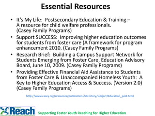 Essential Resources
• It’s My Life: Postsecondary Education & Training –
A resource for child welfare professionals.
(Casey Family Programs)
• Support SUCCESS: Improving higher education outcomes
for students from foster care (A framework for program
enhancement 2010. (Casey Family Programs)
• Research Brief: Building a Campus Support Network for
Students Emerging from Foster Care, Education Advisory
Board, June 10, 2009. (Casey Family Programs)
• Providing Effective Financial Aid Assistance to Students
from Foster Care & Unaccompanied Homeless Youth: A
Key to Higher Education Access & Success. (Version 2.0)
(Casey Family Programs)
http://www.casey.org/resources/publications/directory/subject/Education_post.html
Supporting Foster Youth Reaching for Higher Education
 