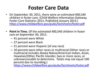 • On September 30, 2011, there were an estimated 400,540
children in foster care. (Child Welfare Information Gateway,
Foster Care Statistics 2011; Published January 2013.)
https://www.childwelfare.gov/pubs/factsheets/foster.pdf
• Point in Time. Of the estimated 400,540 children in foster
care on September 30, 2011:
– 41 percent were White
– 27 percent were Black
– 21 percent were Hispanic (of any race)
– 10 percent were other races or multiracial (Other races or
multiracial includes Alaska Native/American Indian, Asian,
Hawaiian/Other, Pacific Islander, two or more races, or
unknown/unable to determine. Totals may not equal 100
percent due to rounding.)
https://www.childwelfare.gov/pubs/factsheets/foster.pdf
Foster Care Data
 