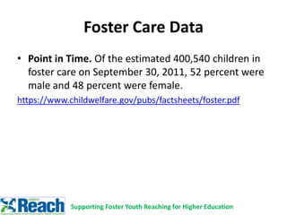 • Point in Time. Of the estimated 400,540 children in
foster care on September 30, 2011, 52 percent were
male and 48 percent were female.
https://www.childwelfare.gov/pubs/factsheets/foster.pdf
Foster Care Data
Supporting Foster Youth Reaching for Higher Education
 