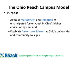 • Purpose:
– Address recruitment and retention of
emancipated foster youth in Ohio’s higher
education system and
– Establish foster care liaisons at Ohio’s universities
and community colleges.
The Ohio Reach Campus Model
Supporting Foster Youth Reaching for Higher Education
 