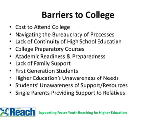 Barriers to College
• Cost to Attend College
• Navigating the Bureaucracy of Processes
• Lack of Continuity of High School Education
• College Preparatory Courses
• Academic Readiness & Preparedness
• Lack of Family Support
• First Generation Students
• Higher Education’s Unawareness of Needs
• Students’ Unawareness of Support/Resources
• Single Parents Providing Support to Relatives
Supporting Foster Youth Reaching for Higher Education
 