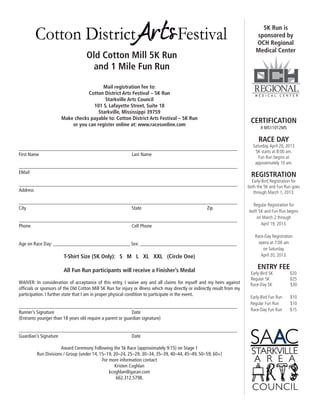 5K Run is
                                                                                                                                sponsored by
                                                                                                                                OCH Regional
                                                                                                                                Medical Center
                                     Old Cotton Mill 5K Run
                                       and 1 Mile Fun Run

                                         Mail registration fee to:
                                  Cotton District Arts Festival – 5K Run
                                          Starkville Arts Council
                                    101 S. Lafayette Street, Suite 18
                                       Starkville, Mississippi 39759
                       Make checks payable to: Cotton District Arts Festival – 5K Run
                           or you can register online at: www.racesonline.com
                                                                                                                             CERTIFICATION
                                                                                                                                   # MS11012MS

                                                                                                                                  RACE DAY
                                                                                                                               Saturday, April 20, 2013
________________________________________________________________________________________
                                                                                                                                5K starts at 8:00 am.
First Name					Last Name
                                                                                                                                  Fun Run begins at
                                                                                                                                approximately 10 am.
________________________________________________________________________________________
EMail
                                                                                                                              REGISTRATION
                                                                                                                              Early-Bird Registration for
________________________________________________________________________________________                                    both the 5K and Fun Run goes
Address                                                                                                                        through March 1, 2013.

________________________________________________________________________________________
                                                                                                                              Regular Registration for
City						State				Zip
                                                                                                                            both 5K and Fun Run begins
                                                                                                                                on March 2 through
________________________________________________________________________________________
Phone						Cell Phone                                                                                                             April 19, 2013.

                                                                                                                                Race-Day Registration
Age on Race Day: _______________________________ Sex: _______________________________________                                     opens at 7:00 am
                                                                                                                                    on Saturday,
                        T-Shirt Size (5K Only): S M L XL XXL (Circle One)                                                          April 20, 2013.


                        All Fun Run participants will receive a Finisher’s Medal
                                                                                                                                 ENTRY FEE
                                                                                                                             Early-Bird 5K          $20
                                                                                                                             Regular 5K             $25
Waiver: In consideration of acceptance of this entry, I waive any and all claims for myself and my heirs against             Race-Day 5K            $30
officials or sponsors of the Old Cotton Mill 5K Run for injury or illness which may directly or indirectly result from my
participation. I further state that I am in proper physical condition to participate in the event.
                                                                                                                             Early-Bird Fun Run     $10
                                                                                                                             Regular Fun Run        $10
________________________________________________________________________________________
                                                                                                                             Race-Day Fun Run       $15
Runner’s Signature					Date
(Entrants younger than 18 years old require a parent or guardian signature)

________________________________________________________________________________________
Guardian’s Signature				Date

                     Award Ceremony Following the 5k Race (approximately 9:15) on Stage 1
         Run Divisions / Group (under 14, 15–19, 20–24, 25–29, 30–34, 35–39, 40–44, 45–49, 50–59, 60+)
                                           For more information contact
                                                  Kristen Coghlan
                                               kcoghlan@garan.com
                                                   662.312.5798.
 