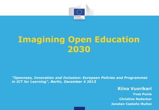 Imagining Open Education
2030

"Openness, Innovation and Inclusion: European Policies and Programmes
in ICT for Learning", Berlin, December 4 2013

Riina Vuorikari
Yves Punie
Christine Redecker
Jonatan Castaño Muñoz

 
