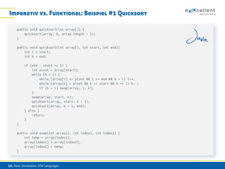 Imperativ vs. Funktional: Beispiel #1 Quicksort
public void quicksort(int array[]) {
quicksort(array, 0, array.length - 1);
}
public void quicksort(int array[], int start, int end){
int i = start;
int k = end;
if (end - start >= 1) {
int pivot = array[start];
while (k > i) {
while (array[i] <= pivot && i <= end && k > i) i++;
while (array[k] > pivot && k >= start && k >= i) k--;
if (k > i) swap(array, i, k);
}
swap(array, start, k);
quicksort(array, start, k - 1);
quicksort(array, k + 1, end);
} else {
return;
}
}
public void swap(int array[], int index1, int index2) {
int temp = array[index1];
array[index1] = array[index2];
array[index2] = temp;
}

14 | Next Generation JVM Languages

 