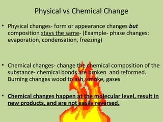 Physical vs Chemical Change
• Physical changes- form or appearance changes but
composition stays the same- (Example- phase changes:
evaporation, condensation, freezing)
• Chemical changes- change the chemical composition of the
substance- chemical bonds are broken and reformed.
Burning changes wood to ash, smoke, gases
• Chemical changes happen at the molecular level, result in
new products, and are not easily reversed.
 