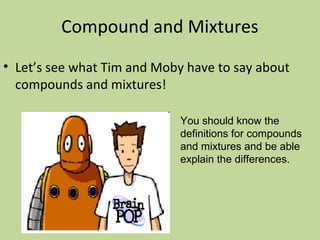 Compound and Mixtures
• Let’s see what Tim and Moby have to say about
compounds and mixtures!
You should know the
definitions for compounds
and mixtures and be able
explain the differences.
 
