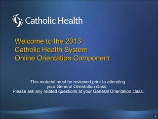 1
This material must be reviewed prior to attending
your General Orientation class.
Please ask any related questions at your General Orientation class.
Welcome to the 2016
Catholic Health
Online Orientation Component
 