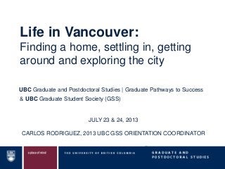 & UBC Graduate Student Society (GSS)
UBC Graduate and Postdoctoral Studies | Graduate Pathways to Success
JULY 23 & 24, 2013
CARLOS RODRIGUEZ, 2013 UBC GSS ORIENTATION COORDINATOR
Life in Vancouver:
Finding a home, settling in, getting
around and exploring the city
 
