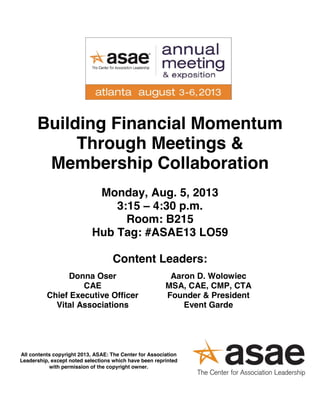 Building Financial Momentum
Through Meetings &
Membership Collaboration
Monday, Aug. 5, 2013
3:15 – 4:30 p.m.
Room: B215
Hub Tag: #ASAE13 LO59
Content Leaders:
Donna Oser
CAE
Chief Executive Officer
Vital Associations
Aaron D. Wolowiec
MSA, CAE, CMP, CTA
Founder & President
Event Garde
All contents copyright 2013, ASAE: The Center for Association
Leadership, except noted selections which have been reprinted
with permission of the copyright owner.
 