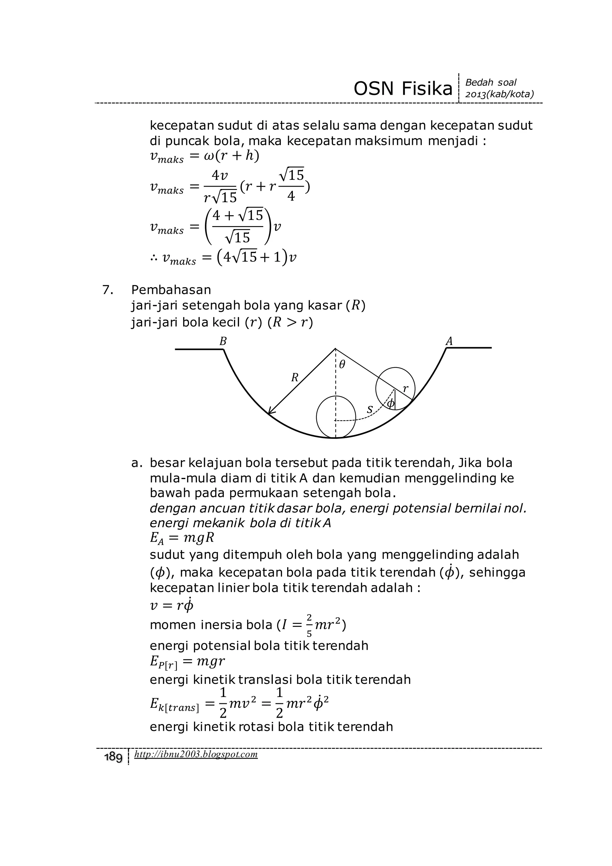 OSN Fisika Bedah soal
2013(kab/kota)
189 http://ibnu2003.blogspot.com
kecepatan sudut di atas selalu sama dengan kecepatan sudut
di puncak bola, maka kecepatan maksimum menjadi :
𝑣 𝑚𝑎𝑘𝑠 = 𝜔(𝑟 + ℎ)
𝑣 𝑚𝑎𝑘𝑠 =
4𝑣
𝑟√15
(𝑟 + 𝑟
√15
4
)
𝑣 𝑚𝑎𝑘𝑠 = (
4 + √15
√15
)𝑣
∴ 𝑣 𝑚𝑎𝑘𝑠 = (4√15+ 1)𝑣
7. Pembahasan
jari-jari setengah bola yang kasar ( 𝑅)
jari-jari bola kecil ( 𝑟) ( 𝑅 > 𝑟)
a. besar kelajuan bola tersebut pada titik terendah, Jika bola
mula-mula diam di titik A dan kemudian menggelinding ke
bawah pada permukaan setengah bola.
dengan ancuan titik dasar bola, energi potensial bernilai nol.
energi mekanik bola di titik A
𝐸𝐴 = 𝑚𝑔𝑅
sudut yang ditempuh oleh bola yang menggelinding adalah
( 𝜙), maka kecepatan bola pada titik terendah ( 𝜙̇), sehingga
kecepatan linier bola titik terendah adalah :
𝑣 = 𝑟𝜙̇
momen inersia bola ( 𝐼 =
2
5
𝑚𝑟2
)
energi potensial bola titik terendah
𝐸 𝑃[𝑟] = 𝑚𝑔𝑟
energi kinetik translasi bola titik terendah
𝐸 𝑘[𝑡𝑟𝑎𝑛𝑠] =
1
2
𝑚𝑣2
=
1
2
𝑚𝑟2
𝜙̇2
energi kinetik rotasi bola titik terendah
𝑠
𝜃
𝑟
𝑅
𝐵 𝐴
𝜙
 