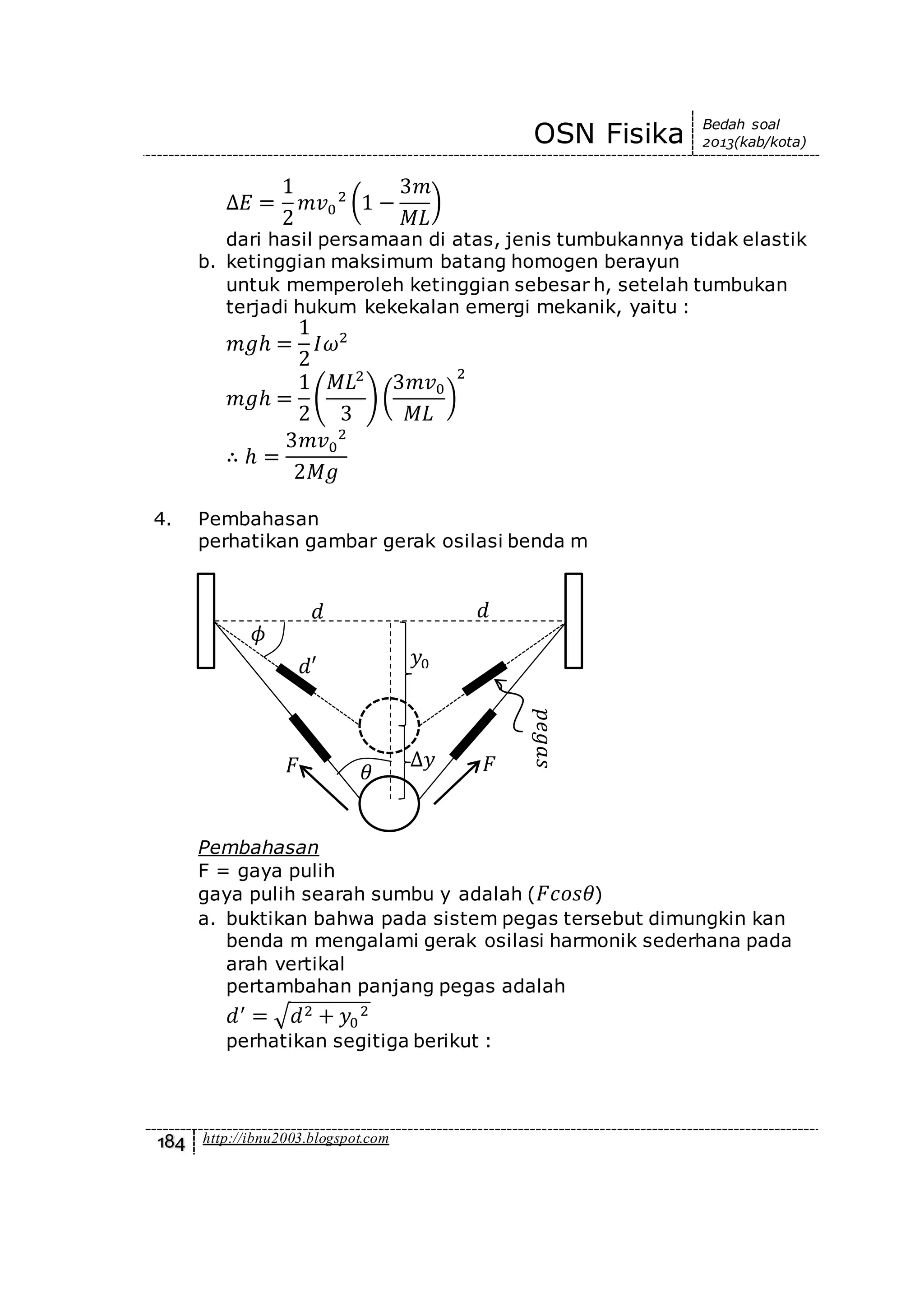 OSN Fisika Bedah soal
2013(kab/kota)
184 http://ibnu2003.blogspot.com
∆𝐸 =
1
2
𝑚𝑣0
2
(1 −
3𝑚
𝑀𝐿
)
dari hasil persamaan di atas, jenis tumbukannya tidak elastik
b. ketinggian maksimum batang homogen berayun
untuk memperoleh ketinggian sebesar h, setelah tumbukan
terjadi hukum kekekalan emergi mekanik, yaitu :
𝑚𝑔ℎ =
1
2
𝐼𝜔2
𝑚𝑔ℎ =
1
2
(
𝑀𝐿2
3
) (
3𝑚𝑣0
𝑀𝐿
)
2
∴ ℎ =
3𝑚𝑣0
2
2𝑀𝑔
4. Pembahasan
perhatikan gambar gerak osilasi benda m
Pembahasan
F = gaya pulih
gaya pulih searah sumbu y adalah ( 𝐹𝑐𝑜𝑠𝜃)
a. buktikan bahwa pada sistem pegas tersebut dimungkin kan
benda m mengalami gerak osilasi harmonik sederhana pada
arah vertikal
pertambahan panjang pegas adalah
𝑑′
= √𝑑2 + 𝑦0
2
perhatikan segitiga berikut :
𝑑𝑑
𝐹𝐹
𝑦0𝑑′
∆𝑦
𝜙
𝜃
𝑝𝑒𝑔𝑎𝑠
 