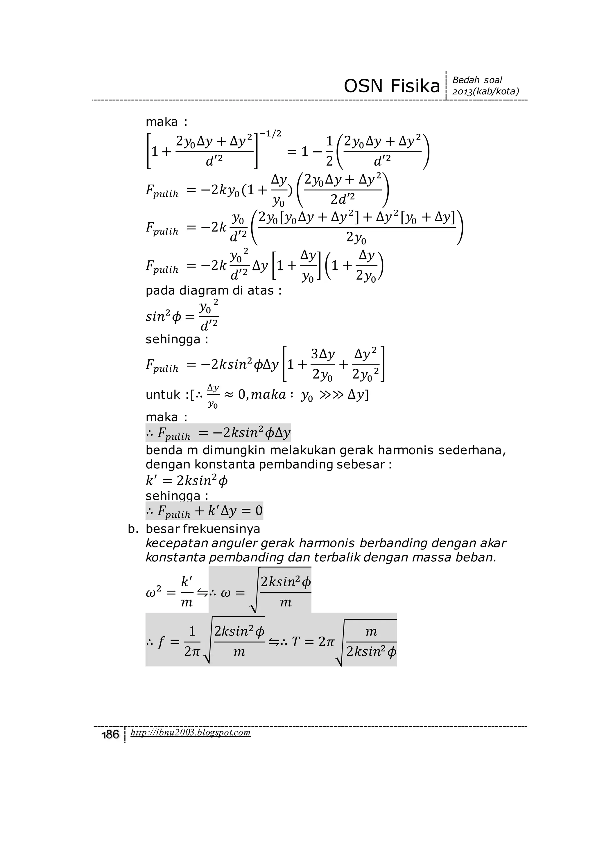 OSN Fisika Bedah soal
2013(kab/kota)
186 http://ibnu2003.blogspot.com
maka :
[1 +
2𝑦0∆𝑦 + ∆𝑦2
𝑑′2
]
−1/2
= 1 −
1
2
(
2𝑦0∆𝑦 + ∆𝑦2
𝑑′2
)
𝐹𝑝𝑢𝑙𝑖ℎ = −2𝑘𝑦0(1 +
∆𝑦
𝑦0
) (
2𝑦0∆𝑦 + ∆𝑦2
2𝑑′2
)
𝐹𝑝𝑢𝑙𝑖ℎ = −2𝑘
𝑦0
𝑑′2
(
2𝑦0[𝑦0∆𝑦 + ∆𝑦2
] + ∆𝑦2
[𝑦0 + ∆𝑦]
2𝑦0
)
𝐹𝑝𝑢𝑙𝑖ℎ = −2𝑘
𝑦0
2
𝑑′2
∆𝑦 [1 +
∆𝑦
𝑦0
](1 +
∆𝑦
2𝑦0
)
pada diagram di atas :
𝑠𝑖𝑛2
𝜙 =
𝑦0
2
𝑑′2
sehingga :
𝐹𝑝𝑢𝑙𝑖ℎ = −2𝑘𝑠𝑖𝑛2
𝜙∆𝑦 [1 +
3∆𝑦
2𝑦0
+
∆𝑦2
2𝑦0
2
]
untuk :[∴
∆𝑦
𝑦0
≈ 0, 𝑚𝑎𝑘𝑎 ∶ 𝑦0 ≫≫ ∆𝑦]
maka :
∴ 𝐹𝑝𝑢𝑙𝑖ℎ = −2𝑘𝑠𝑖𝑛2
𝜙∆𝑦
benda m dimungkin melakukan gerak harmonis sederhana,
dengan konstanta pembanding sebesar :
𝑘′
= 2𝑘𝑠𝑖𝑛2
𝜙
sehingga :
∴ 𝐹𝑝𝑢𝑙𝑖ℎ + 𝑘′
∆𝑦 = 0
b. besar frekuensinya
kecepatan anguler gerak harmonis berbanding dengan akar
konstanta pembanding dan terbalik dengan massa beban.
𝜔2
=
𝑘′
𝑚
⇋∴ 𝜔 = √
2𝑘𝑠𝑖𝑛2 𝜙
𝑚
∴ 𝑓 =
1
2𝜋
√
2𝑘𝑠𝑖𝑛2 𝜙
𝑚
⇋∴ 𝑇 = 2𝜋√
𝑚
2𝑘𝑠𝑖𝑛2 𝜙
 