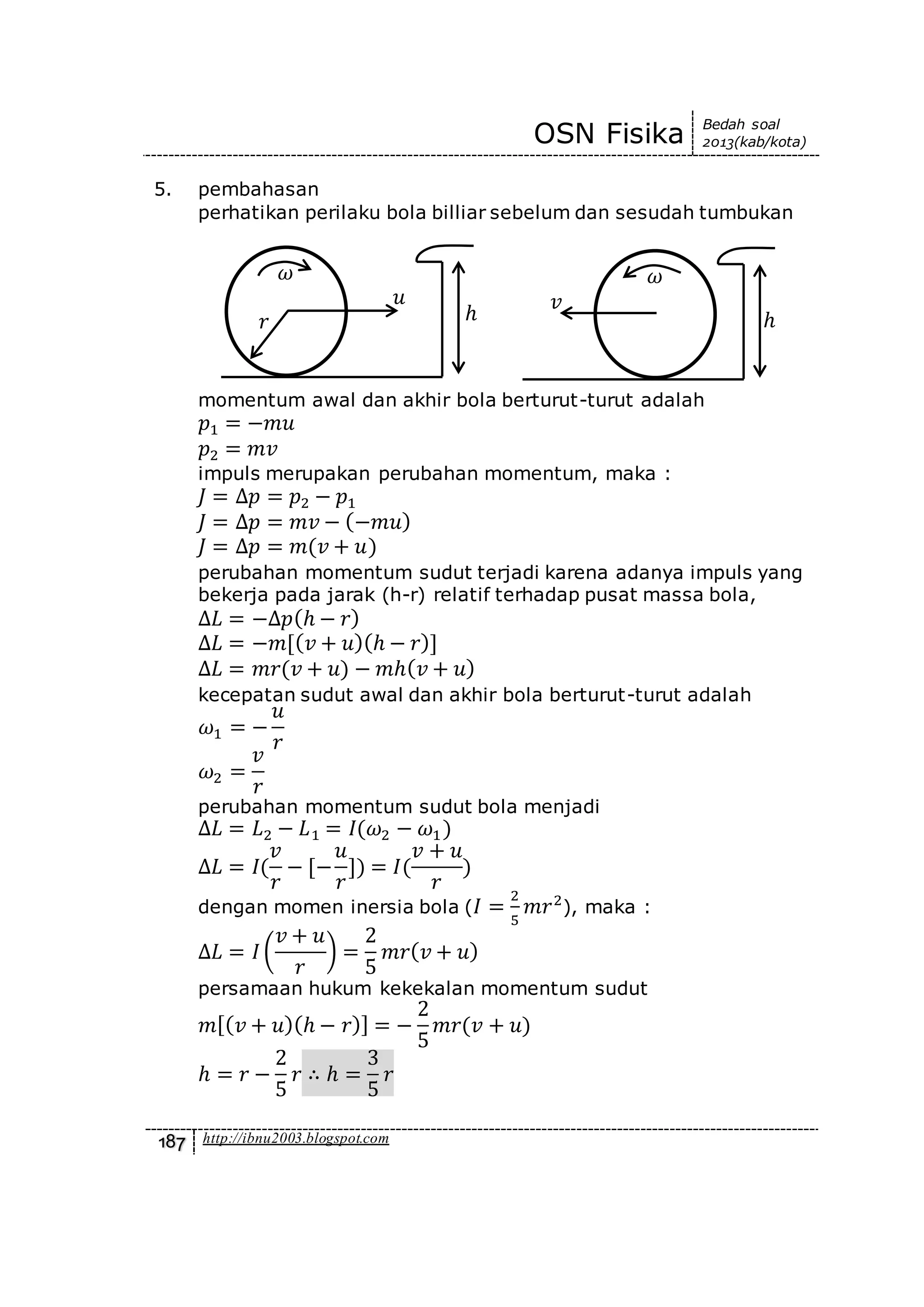OSN Fisika Bedah soal
2013(kab/kota)
187 http://ibnu2003.blogspot.com
5. pembahasan
perhatikan perilaku bola billiar sebelum dan sesudah tumbukan
momentum awal dan akhir bola berturut-turut adalah
𝑝1 = −𝑚𝑢
𝑝2 = 𝑚𝑣
impuls merupakan perubahan momentum, maka :
𝐽 = ∆𝑝 = 𝑝2 − 𝑝1
𝐽 = ∆𝑝 = 𝑚𝑣 − (−𝑚𝑢)
𝐽 = ∆𝑝 = 𝑚(𝑣 + 𝑢)
perubahan momentum sudut terjadi karena adanya impuls yang
bekerja pada jarak (h-r) relatif terhadap pusat massa bola,
∆𝐿 = −∆𝑝(ℎ − 𝑟)
∆𝐿 = −𝑚[( 𝑣 + 𝑢)(ℎ − 𝑟)]
∆𝐿 = 𝑚𝑟(𝑣 + 𝑢) − 𝑚ℎ( 𝑣 + 𝑢)
kecepatan sudut awal dan akhir bola berturut-turut adalah
𝜔1 = −
𝑢
𝑟
𝜔2 =
𝑣
𝑟
perubahan momentum sudut bola menjadi
∆𝐿 = 𝐿2 − 𝐿1 = 𝐼(𝜔2 − 𝜔1)
∆𝐿 = 𝐼(
𝑣
𝑟
− [−
𝑢
𝑟
]) = 𝐼(
𝑣 + 𝑢
𝑟
)
dengan momen inersia bola ( 𝐼 =
2
5
𝑚𝑟2
), maka :
∆𝐿 = 𝐼(
𝑣 + 𝑢
𝑟
) =
2
5
𝑚𝑟( 𝑣 + 𝑢)
persamaan hukum kekekalan momentum sudut
𝑚[( 𝑣 + 𝑢)(ℎ − 𝑟)] = −
2
5
𝑚𝑟(𝑣 + 𝑢)
ℎ = 𝑟 −
2
5
𝑟 ∴ ℎ =
3
5
𝑟
ℎ
𝑢
𝑟
𝜔 𝜔
𝑣
ℎ
 