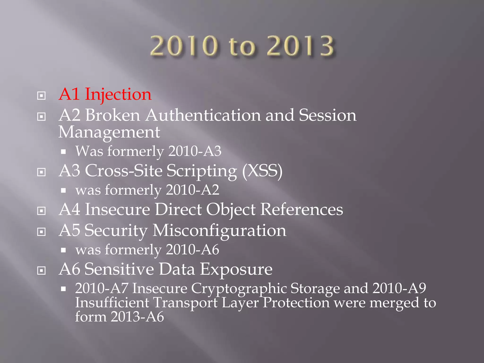  A1 Injection
 A2 Broken Authentication and Session
Management
 Was formerly 2010-A3
 A3 Cross-Site Scripting (XSS)
 was formerly 2010-A2
 A4 Insecure Direct Object References
 A5 Security Misconfiguration
 was formerly 2010-A6
 A6 Sensitive Data Exposure
 2010-A7 Insecure Cryptographic Storage and 2010-A9
Insufficient Transport Layer Protection were merged to
form 2013-A6
 
