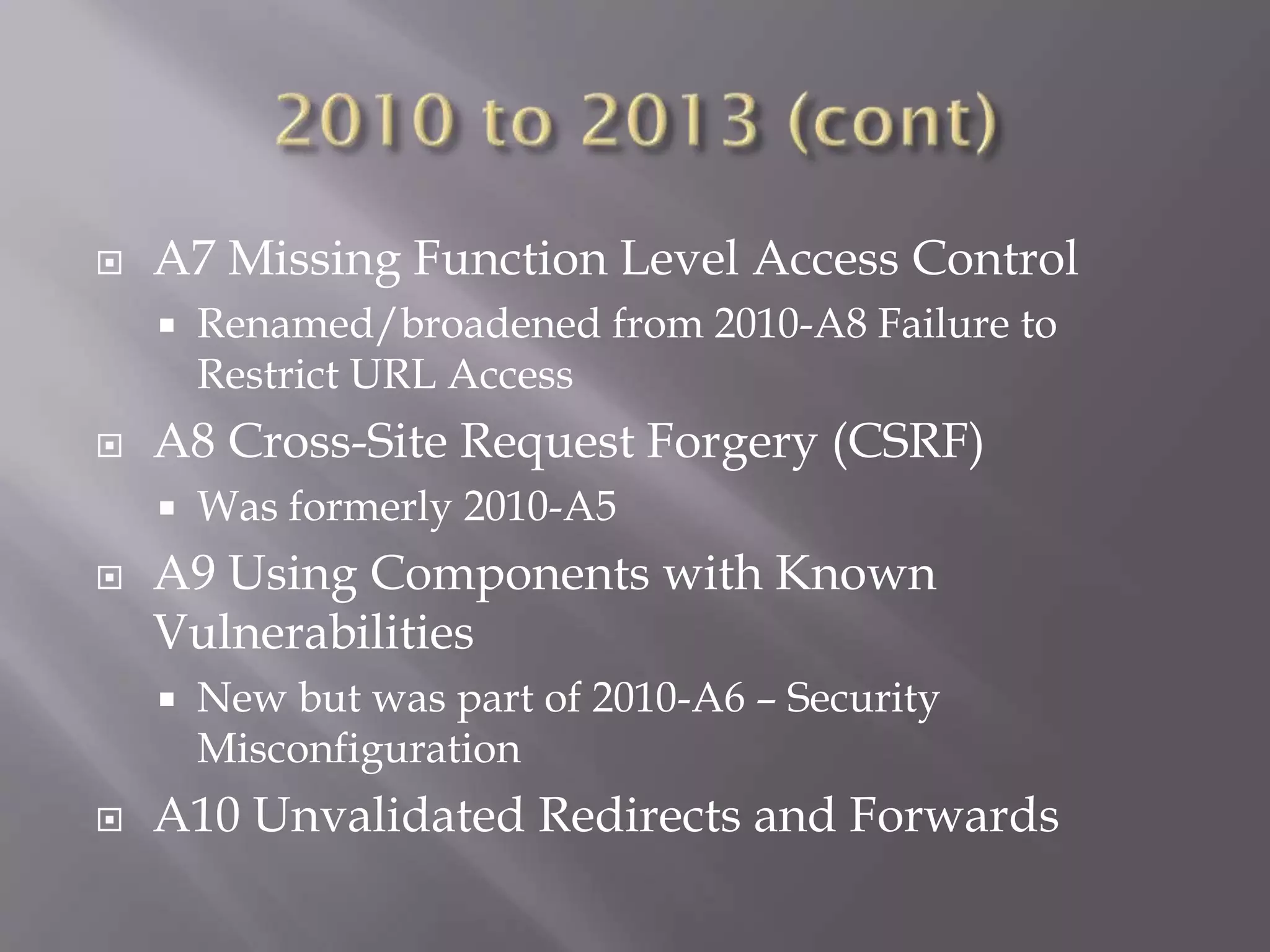  A7 Missing Function Level Access Control
 Renamed/broadened from 2010-A8 Failure to
Restrict URL Access
 A8 Cross-Site Request Forgery (CSRF)
 Was formerly 2010-A5
 A9 Using Components with Known
Vulnerabilities
 New but was part of 2010-A6 – Security
Misconfiguration
 A10 Unvalidated Redirects and Forwards
 