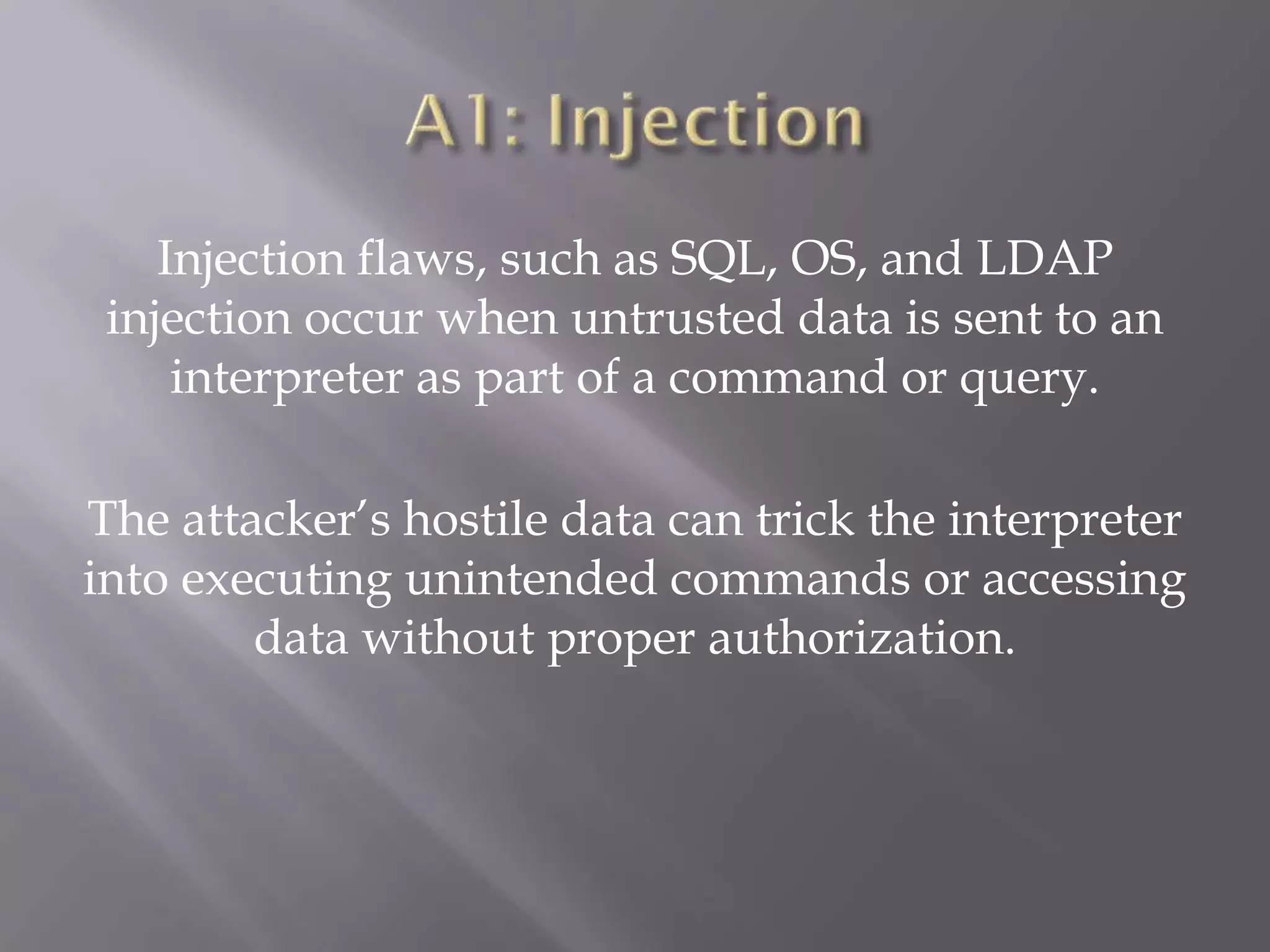 Injection flaws, such as SQL, OS, and LDAP
injection occur when untrusted data is sent to an
interpreter as part of a command or query.
The attacker’s hostile data can trick the interpreter
into executing unintended commands or accessing
data without proper authorization.
 
