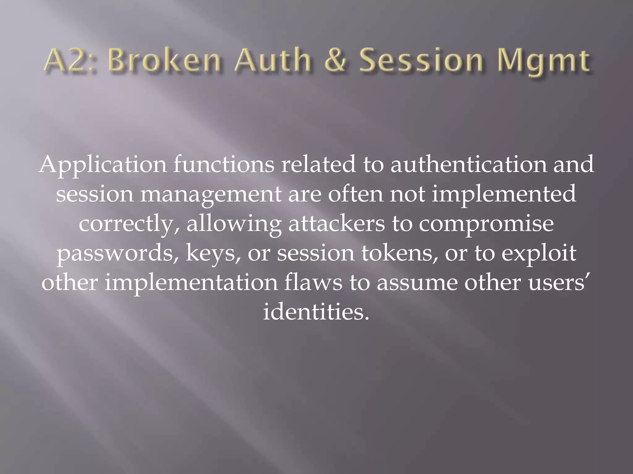 Application functions related to authentication and
session management are often not implemented
correctly, allowing attackers to compromise
passwords, keys, or session tokens, or to exploit
other implementation flaws to assume other users’
identities.
 