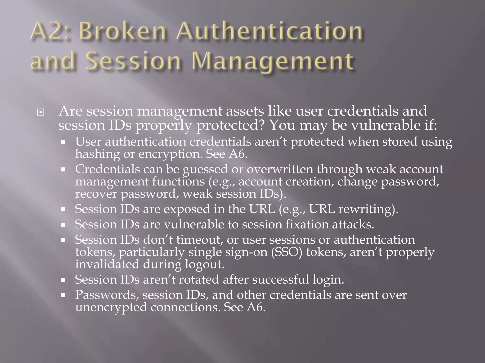  Are session management assets like user credentials and
session IDs properly protected? You may be vulnerable if:
 User authentication credentials aren’t protected when stored using
hashing or encryption. See A6.
 Credentials can be guessed or overwritten through weak account
management functions (e.g., account creation, change password,
recover password, weak session IDs).
 Session IDs are exposed in the URL (e.g., URL rewriting).
 Session IDs are vulnerable to session fixation attacks.
 Session IDs don’t timeout, or user sessions or authentication
tokens, particularly single sign-on (SSO) tokens, aren’t properly
invalidated during logout.
 Session IDs aren’t rotated after successful login.
 Passwords, session IDs, and other credentials are sent over
unencrypted connections. See A6.
 
