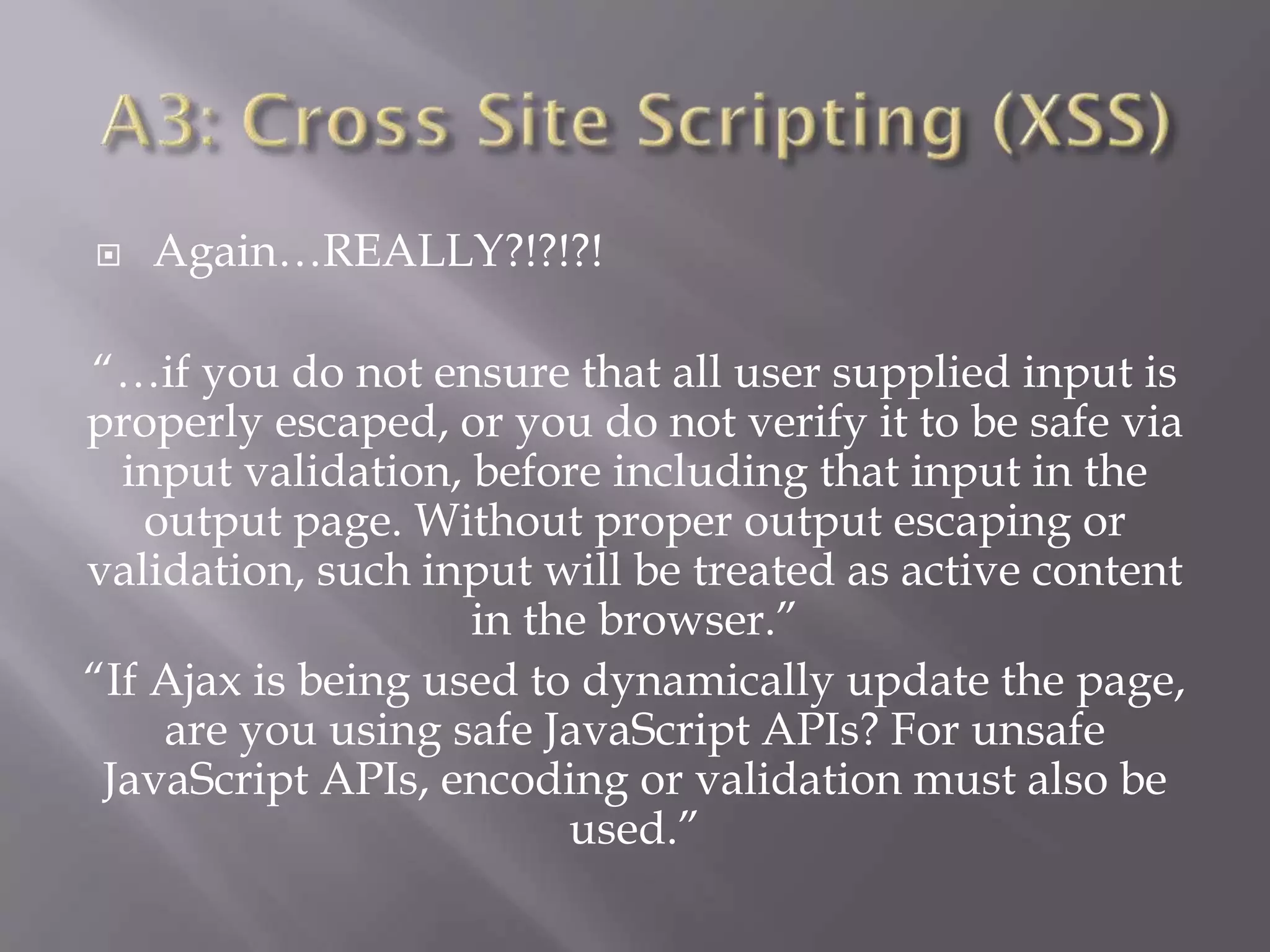  Again…REALLY?!?!?!
“…if you do not ensure that all user supplied input is
properly escaped, or you do not verify it to be safe via
input validation, before including that input in the
output page. Without proper output escaping or
validation, such input will be treated as active content
in the browser.”
“If Ajax is being used to dynamically update the page,
are you using safe JavaScript APIs? For unsafe
JavaScript APIs, encoding or validation must also be
used.”
 