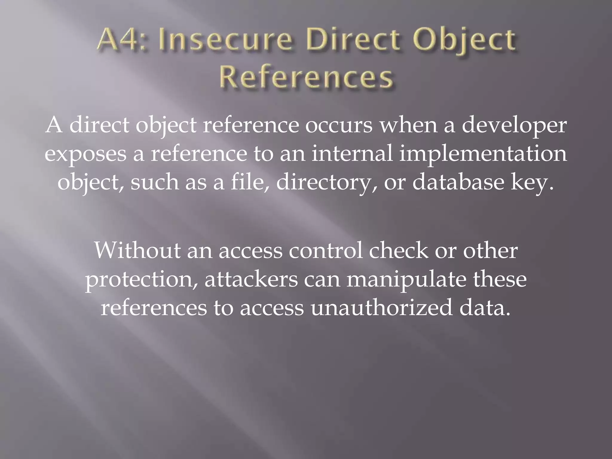 A direct object reference occurs when a developer
exposes a reference to an internal implementation
object, such as a file, directory, or database key.
Without an access control check or other
protection, attackers can manipulate these
references to access unauthorized data.
 