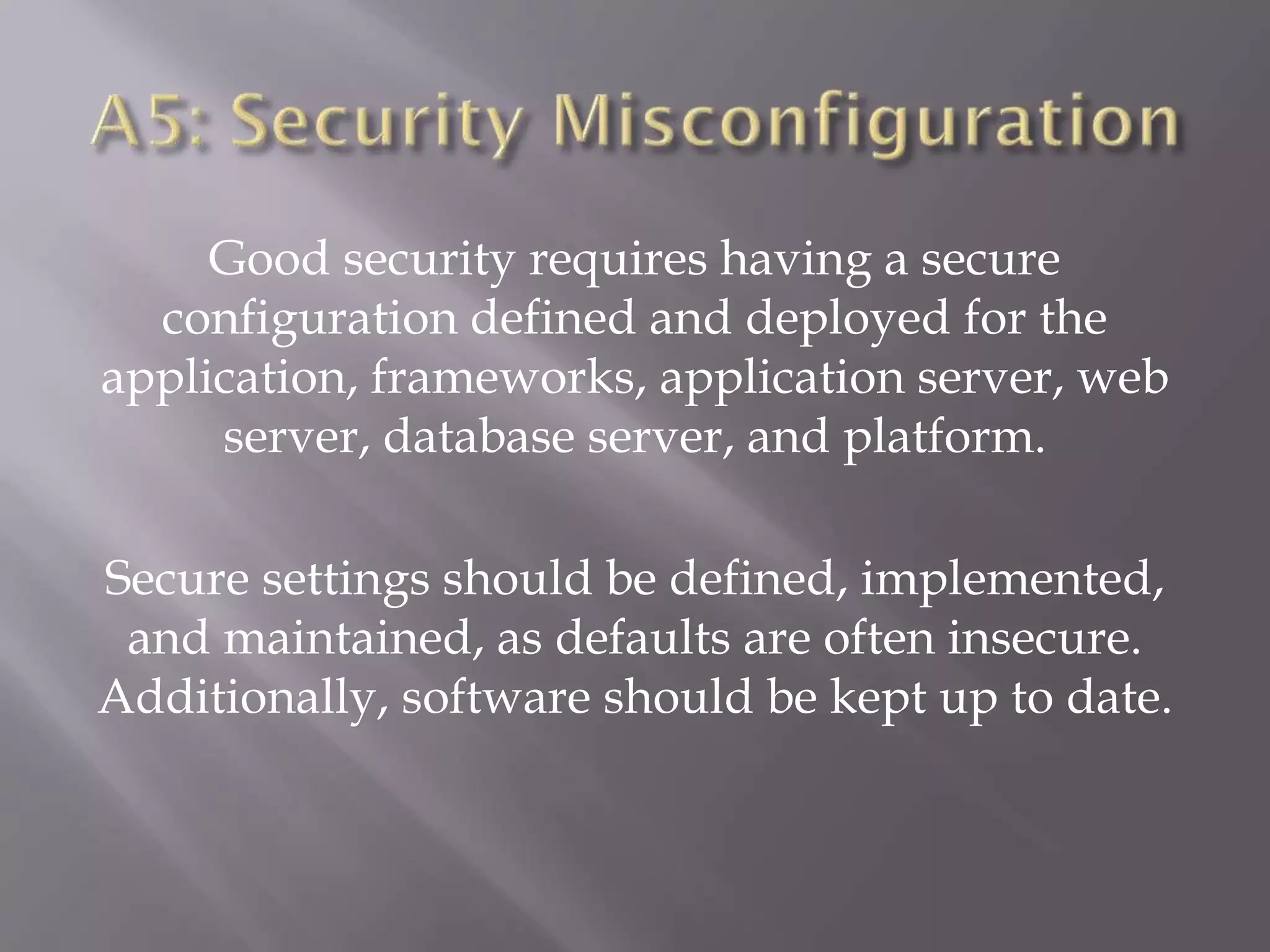 Good security requires having a secure
configuration defined and deployed for the
application, frameworks, application server, web
server, database server, and platform.
Secure settings should be defined, implemented,
and maintained, as defaults are often insecure.
Additionally, software should be kept up to date.
 