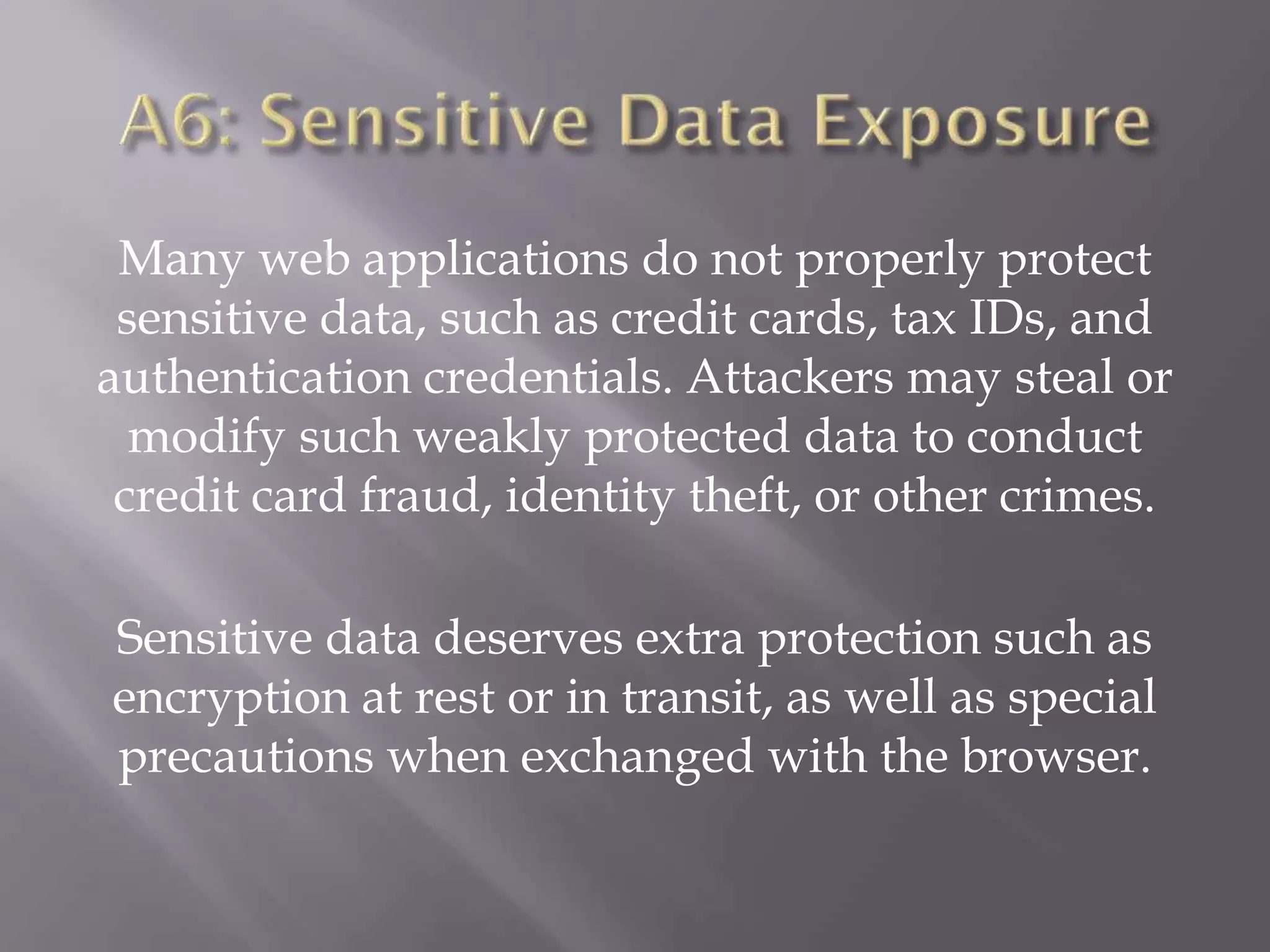 Many web applications do not properly protect
sensitive data, such as credit cards, tax IDs, and
authentication credentials. Attackers may steal or
modify such weakly protected data to conduct
credit card fraud, identity theft, or other crimes.
Sensitive data deserves extra protection such as
encryption at rest or in transit, as well as special
precautions when exchanged with the browser.
 