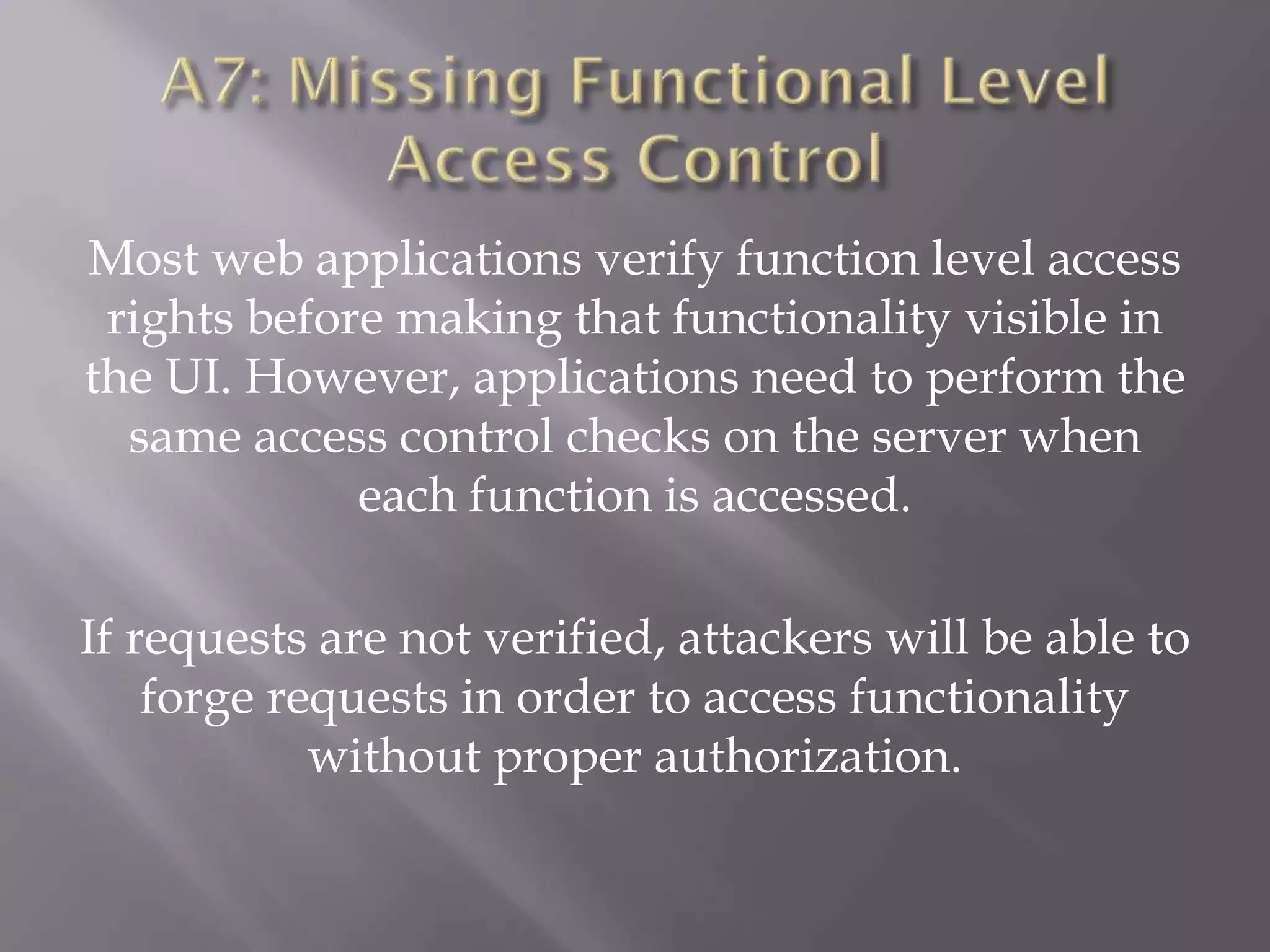 Most web applications verify function level access
rights before making that functionality visible in
the UI. However, applications need to perform the
same access control checks on the server when
each function is accessed.
If requests are not verified, attackers will be able to
forge requests in order to access functionality
without proper authorization.
 
